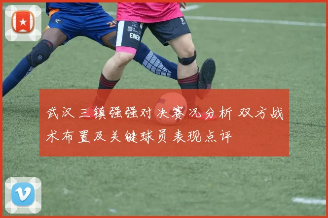 武汉三镇强强对决赛况分析 双方战术布置及关键球员表现点评