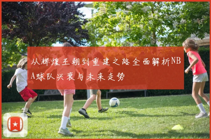 从辉煌王朝到重建之路全面解析NBA球队兴衰与未来走势