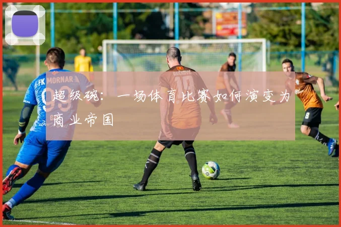 超级碗：一场体育比赛如何演变为商业帝国