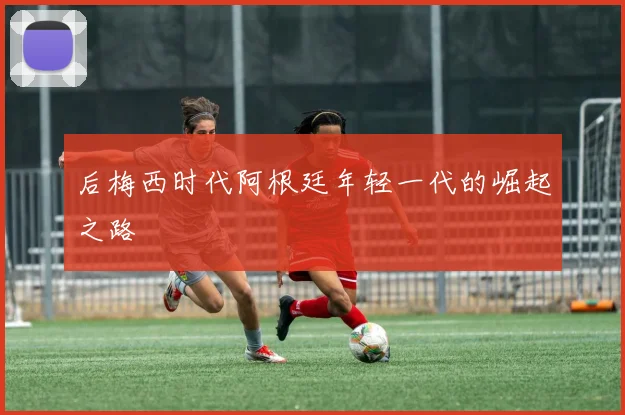 后梅西时代阿根廷年轻一代的崛起之路
