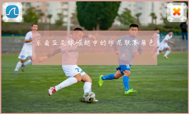 东南亚足球崛起中的印尼联赛角色