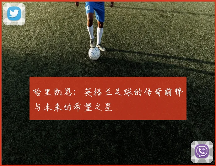 哈里凯恩：英格兰足球的传奇前锋与未来的希望之星