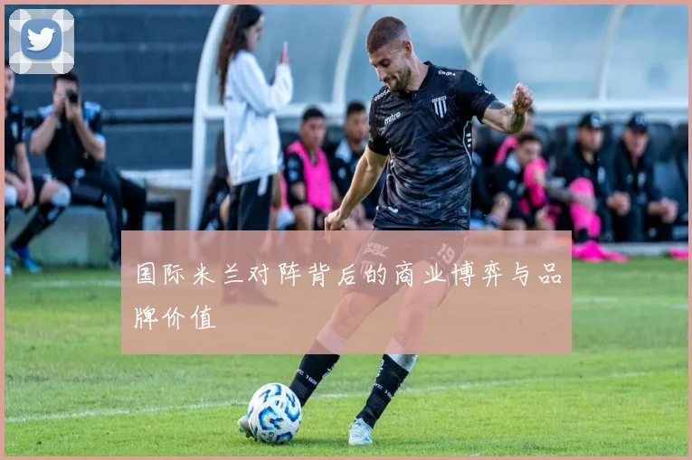 国际米兰对阵背后的商业博弈与品牌价值