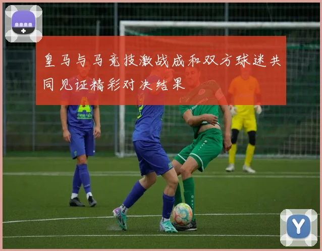 皇马与马竞技激战成和双方球迷共同见证精彩对决结果