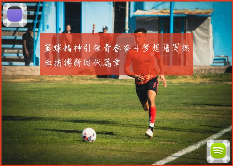 篮球精神引领青春奋斗梦想谱写热血拼搏新时代篇章